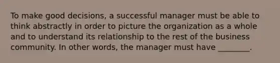 To make good decisions, a successful manager must be able to think abstractly in order to picture the organization as a whole and to understand its relationship to the rest of the business community. In other words, the manager must have ________.