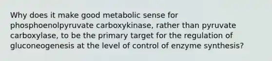 Why does it make good metabolic sense for phosphoenolpyruvate carboxykinase, rather than pyruvate carboxylase, to be the primary target for the regulation of gluconeogenesis at the level of control of enzyme synthesis?