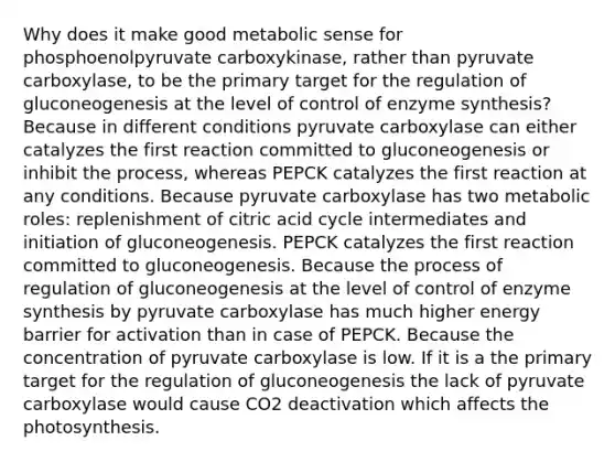 Why does it make good metabolic sense for phosphoenolpyruvate carboxykinase, rather than pyruvate carboxylase, to be the primary target for the regulation of gluconeogenesis at the level of control of enzyme synthesis? Because in different conditions pyruvate carboxylase can either catalyzes the first reaction committed to gluconeogenesis or inhibit the process, whereas PEPCK catalyzes the first reaction at any conditions. Because pyruvate carboxylase has two metabolic roles: replenishment of citric acid cycle intermediates and initiation of gluconeogenesis. PEPCK catalyzes the first reaction committed to gluconeogenesis. Because the process of regulation of gluconeogenesis at the level of control of enzyme synthesis by pyruvate carboxylase has much higher energy barrier for activation than in case of PEPCK. Because the concentration of pyruvate carboxylase is low. If it is a the primary target for the regulation of gluconeogenesis the lack of pyruvate carboxylase would cause CO2 deactivation which affects the photosynthesis.