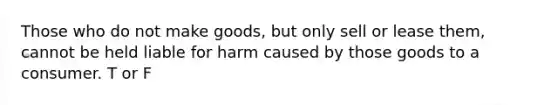 Those who do not make goods, but only sell or lease them, cannot be held liable for harm caused by those goods to a consumer. T or F