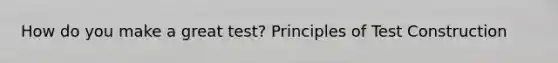 How do you make a great test? Principles of Test Construction