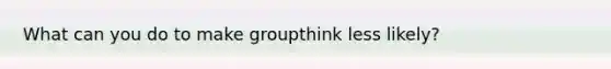 What can you do to make groupthink less likely?