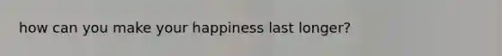 how can you make your happiness last longer?