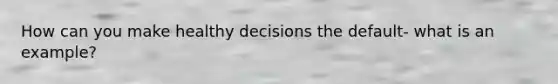 How can you make healthy decisions the default- what is an example?