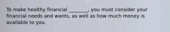 To make healthy financial ________, you must consider your financial needs and wants, as well as how much money is available to you.
