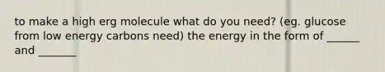 to make a high erg molecule what do you need? (eg. glucose from low energy carbons need) the energy in the form of ______ and _______