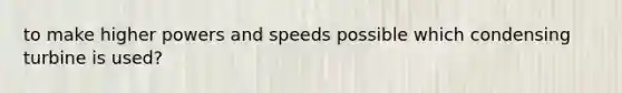 to make higher powers and speeds possible which condensing turbine is used?