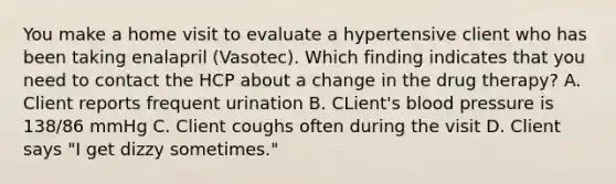 You make a home visit to evaluate a hypertensive client who has been taking enalapril (Vasotec). Which finding indicates that you need to contact the HCP about a change in the drug therapy? A. Client reports frequent urination B. CLient's blood pressure is 138/86 mmHg C. Client coughs often during the visit D. Client says "I get dizzy sometimes."