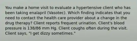 You make a home visit to evaluate a hypertensive client who has been taking enalapril (Vasotec). Which finding indicates that you need to contact the health care provider about a change in the drug therapy? Client reports frequent urination. Client's blood pressure is 138/86 mm Hg. Client coughs often during the visit. Client says, "I get dizzy sometimes."