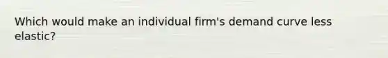 Which would make an individual firm's demand curve less elastic?