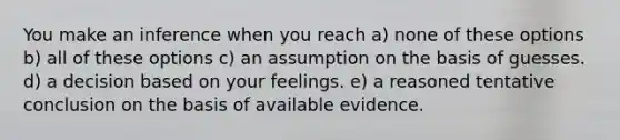 You make an inference when you reach a) none of these options b) all of these options c) an assumption on the basis of guesses. d) a decision based on your feelings. e) a reasoned tentative conclusion on the basis of available evidence.