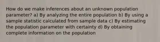 How do we make inferences about an unknown population parameter? a) By analyzing the entire population b) By using a sample statistic calculated from sample data c) By estimating the population parameter with certainty d) By obtaining complete information on the population