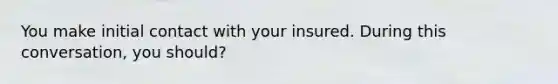 You make initial contact with your insured. During this conversation, you should?