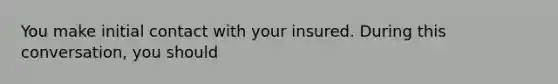 You make initial contact with your insured. During this conversation, you should