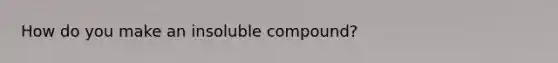 How do you make an insoluble compound?