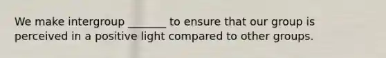 We make intergroup _______ to ensure that our group is perceived in a positive light compared to other groups.