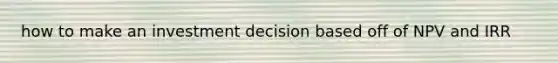 how to make an investment decision based off of NPV and IRR