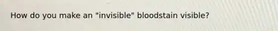 How do you make an "invisible" bloodstain visible?