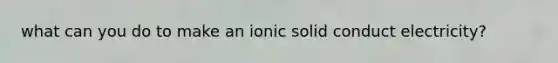 what can you do to make an ionic solid conduct electricity?