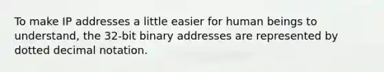 To make IP addresses a little easier for human beings to understand, the 32-bit binary addresses are represented by dotted decimal notation.