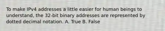 To make IPv4 addresses a little easier for human beings to understand, the 32-bit binary addresses are represented by dotted decimal notation. A. True B. False