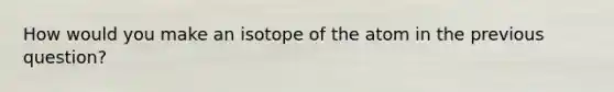 How would you make an isotope of the atom in the previous question?