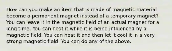 How can you make an item that is made of magnetic material become a permanent magnet instead of a temporary magnet? You can leave it in the magnetic field of an actual magnet for a long time. You can heat it while it is being influenced by a magnetic field. You can heat it and then let it cool it in a very strong magnetic field. You can do any of the above.