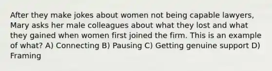 After they make jokes about women not being capable lawyers, Mary asks her male colleagues about what they lost and what they gained when women first joined the firm. This is an example of what? A) Connecting B) Pausing C) Getting genuine support D) Framing