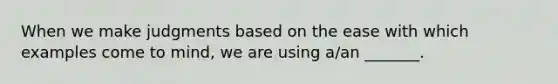 When we make judgments based on the ease with which examples come to mind, we are using a/an _______.