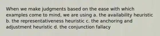 When we make judgments based on the ease with which examples come to mind, we are using a. the availability heuristic b. the representativeness heuristic c. the anchoring and adjustment heuristic d. the conjunction fallacy