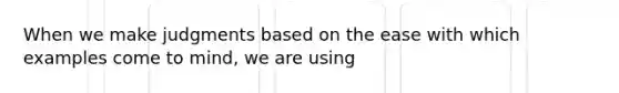 When we make judgments based on the ease with which examples come to mind, we are using