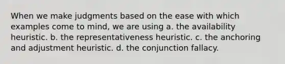 When we make judgments based on the ease with which examples come to mind, we are using a. the availability heuristic. b. the representativeness heuristic. c. the anchoring and adjustment heuristic. d. the conjunction fallacy.