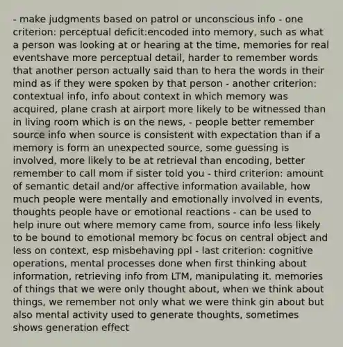 - make judgments based on patrol or unconscious info - one criterion: perceptual deficit:encoded into memory, such as what a person was looking at or hearing at the time, memories for real eventshave more perceptual detail, harder to remember words that another person actually said than to hera the words in their mind as if they were spoken by that person - another criterion: contextual info, info about context in which memory was acquired, plane crash at airport more likely to be witnessed than in living room which is on the news, - people better remember source info when source is consistent with expectation than if a memory is form an unexpected source, some guessing is involved, more likely to be at retrieval than encoding, better remember to call mom if sister told you - third criterion: amount of semantic detail and/or affective information available, how much people were mentally and emotionally involved in events, thoughts people have or emotional reactions - can be used to help inure out where memory came from, source info less likely to be bound to emotional memory bc focus on central object and less on context, esp misbehaving ppl - last criterion: cognitive operations, mental processes done when first thinking about information, retrieving info from LTM, manipulating it. memories of things that we were only thought about, when we think about things, we remember not only what we were think gin about but also mental activity used to generate thoughts, sometimes shows generation effect