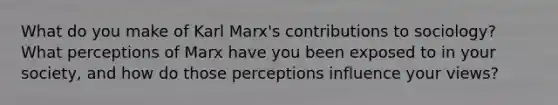 What do you make of Karl Marx's contributions to sociology? What perceptions of Marx have you been exposed to in your society, and how do those perceptions influence your views?