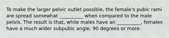 To make the larger pelvic outlet possible, the female's pubic rami are spread somewhat __________ when compared to the male pelvis. The result is that, while males have an __________, females have a much wider subpubic angle, 90 degrees or more.