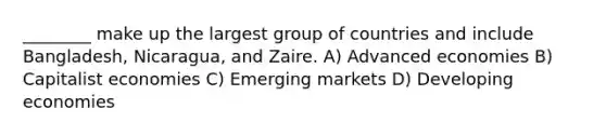 ________ make up the largest group of countries and include Bangladesh, Nicaragua, and Zaire. A) Advanced economies B) Capitalist economies C) Emerging markets D) Developing economies