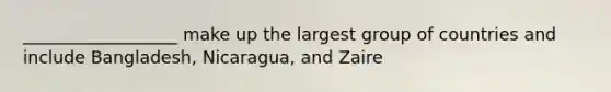 __________________ make up the largest group of countries and include Bangladesh, Nicaragua, and Zaire