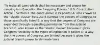 "To make all Laws which shall be necessary and proper for carrying into Execution the foregoing Powers." U.S. Constitution Article I, Section 8 The quote above is (5 points) A. also known as the "elastic clause" because it narrows the powers of Congress to those specifically listed B. a way that the powers of Congress are expanded through requesting permission from the judicial branch C. also known as the "elastic clause" because it gives Congress flexibility in the types of legislation it passes D. a way that the powers of Congress are limited because it gives the judicial branch power to eliminate laws