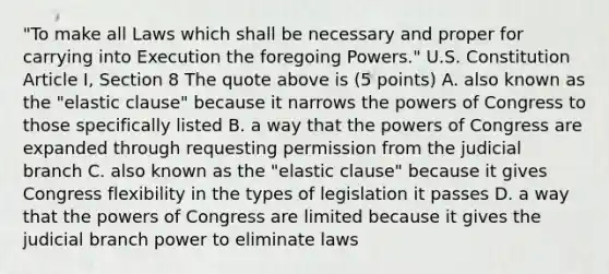 "To make all Laws which shall be necessary and proper for carrying into Execution the foregoing Powers." U.S. Constitution Article I, Section 8 The quote above is (5 points) A. also known as the "elastic clause" because it narrows <a href='https://www.questionai.com/knowledge/kyU8m50zpn-the-powers-of-congress' class='anchor-knowledge'>the powers of congress</a> to those specifically listed B. a way that the powers of Congress are expanded through requesting permission from the judicial branch C. also known as the "elastic clause" because it gives Congress flexibility in the types of legislation it passes D. a way that the powers of Congress are limited because it gives the judicial branch power to eliminate laws