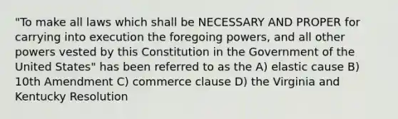 "To make all laws which shall be NECESSARY AND PROPER for carrying into execution the foregoing powers, and all other powers vested by this Constitution in the Government of the United States" has been referred to as the A) elastic cause B) 10th Amendment C) commerce clause D) the Virginia and Kentucky Resolution