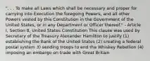 ". . . To make all Laws which shall be necessary and proper for carrying into Execution the foregoing Powers, and all other Powers vested by this Constitution in the Government of the United States, or in any Department or Officer thereof." - Article I, Section 8, United States Constitution This clause was used by Secretary of the Treasury Alexander Hamilton to justify (1) establishing the Bank of the United States (2) creating a federal postal system 3) sending troops to end the Whiskey Rebellion (4) imposing an embargo on trade with Great Britain