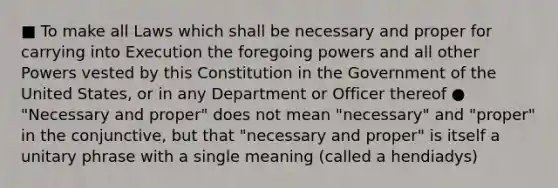 ■ To make all Laws which shall be necessary and proper for carrying into Execution the foregoing powers and all other Powers vested by this Constitution in the Government of the United States, or in any Department or Officer thereof ● "Necessary and proper" does not mean "necessary" and "proper" in the conjunctive, but that "necessary and proper" is itself a unitary phrase with a single meaning (called a hendiadys)