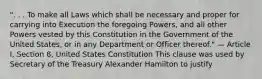 ". . . To make all Laws which shall be necessary and proper for carrying into Execution the foregoing Powers, and all other Powers vested by this Constitution in the Government of the United States, or in any Department or Officer thereof." — Article I, Section 8, United States Constitution This clause was used by Secretary of the Treasury Alexander Hamilton to justify