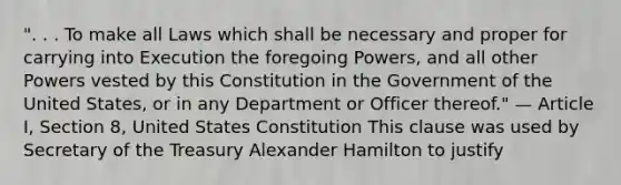 ". . . To make all Laws which shall be necessary and proper for carrying into Execution the foregoing Powers, and all other Powers vested by this Constitution in the Government of the United States, or in any Department or Officer thereof." — Article I, Section 8, United States Constitution This clause was used by Secretary of the Treasury Alexander Hamilton to justify