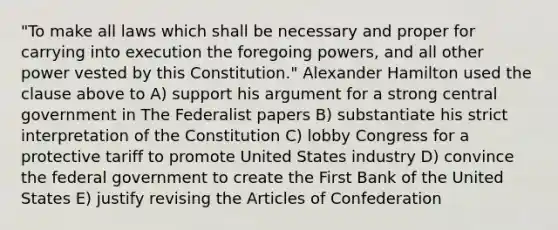 "To make all laws which shall be necessary and proper for carrying into execution the foregoing powers, and all other power vested by this Constitution." Alexander Hamilton used the clause above to A) support his argument for a strong central government in The Federalist papers B) substantiate his strict interpretation of the Constitution C) lobby Congress for a protective tariff to promote United States industry D) convince the federal government to create the First Bank of the United States E) justify revising the Articles of Confederation