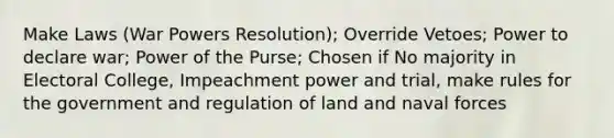 Make Laws (War Powers Resolution); Override Vetoes; Power to declare war; Power of the Purse; Chosen if No majority in Electoral College, Impeachment power and trial, make rules for the government and regulation of land and naval forces