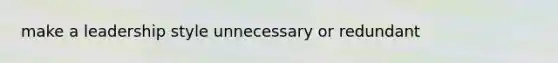 make a leadership style unnecessary or redundant