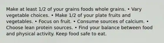 Make at least 1/2 of your grains foods whole grains. • Vary vegetable choices. • Make 1/2 of your plate fruits and vegetables. • Focus on fruit. • Consume sources of calcium. • Choose lean protein sources. • Find your balance between food and physical activity. Keep food safe to eat.