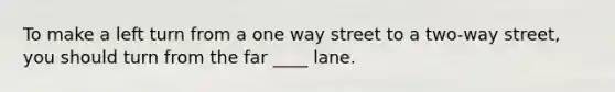 To make a left turn from a one way street to a two-way street, you should turn from the far ____ lane.