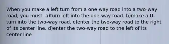 When you make a left turn from a one-way road into a two-way road, you must: a)turn left into the one-way road. b)make a U-turn into the two-way road. c)enter the two-way road to the right of its center line. d)enter the two-way road to the left of its center line